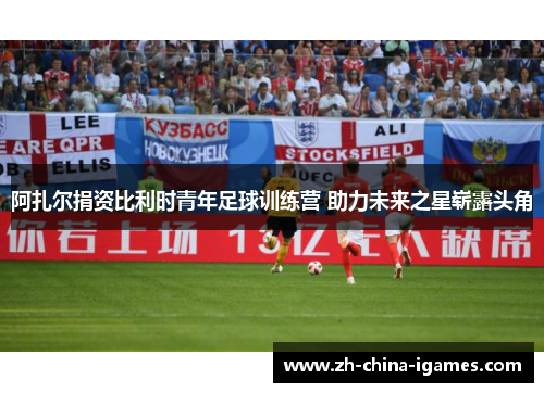 阿扎尔捐资比利时青年足球训练营 助力未来之星崭露头角 阿扎尔捐资比利时青年足球训练营 助力未来之星崭露头角