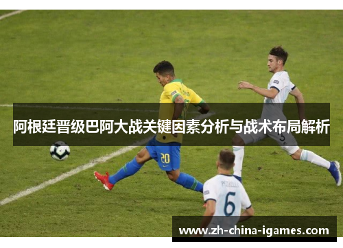 阿根廷晋级巴阿大战关键因素分析与战术布局解析