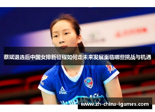 蔡斌退选后中国女排新征程如何走未来发展面临哪些挑战与机遇 蔡斌退选后中国女排新征程如何走未来发展面临哪些挑战与机遇