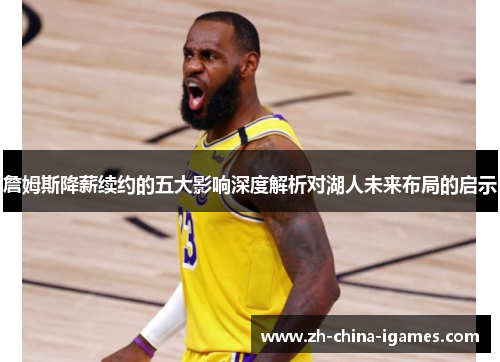 詹姆斯降薪续约的五大影响深度解析对湖人未来布局的启示