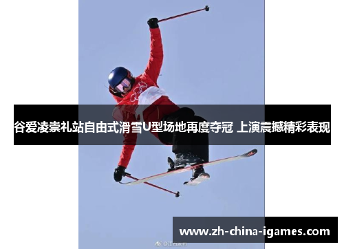 谷爱凌崇礼站自由式滑雪U型场地再度夺冠 上演震撼精彩表现