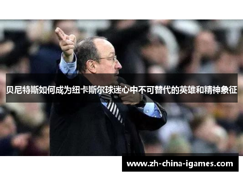 贝尼特斯如何成为纽卡斯尔球迷心中不可替代的英雄和精神象征