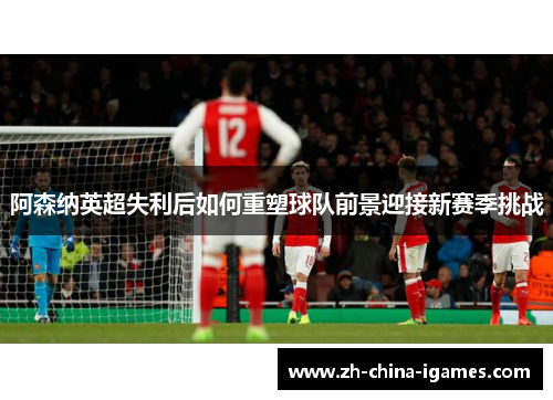 阿森纳英超失利后如何重塑球队前景迎接新赛季挑战 阿森纳英超失利后如何重塑球队前景迎接新赛季挑战