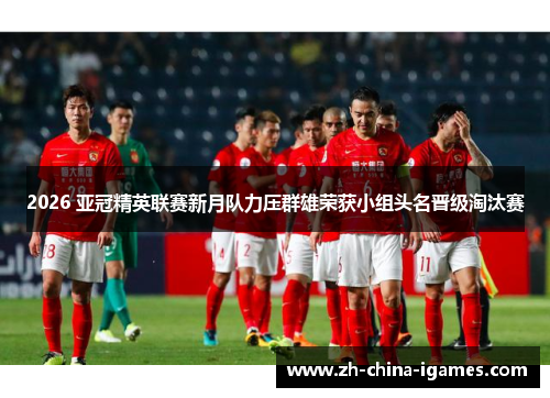 2026 亚冠精英联赛新月队力压群雄荣获小组头名晋级淘汰赛 2026 亚冠精英联赛新月队力压群雄荣获小组头名晋级淘汰赛